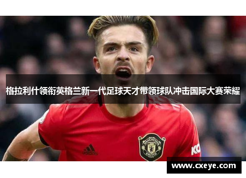 格拉利什领衔英格兰新一代足球天才带领球队冲击国际大赛荣耀