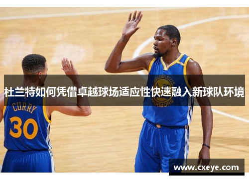 杜兰特如何凭借卓越球场适应性快速融入新球队环境