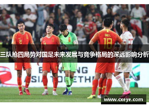 三队抢四局势对国足未来发展与竞争格局的深远影响分析